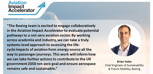 Brian Yutko, Chief Engineer for Sustainability and Future Mobility at Boeing, said: “The Boeing team is excited to engage collaboratively in the AIA to evaluate potential pathways to a net zero aviation sector. By working across academia and industry, we can take a truly systems-level approach to assessing the life-cycle impacts of aviation from energy source all the way to passenger journeys. This work will inform how we can take further actions to contribute to the UK government 2050 net zero goal and ensure aerospace remains safe and sustainable.” 