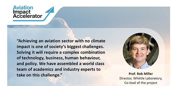 Professor Rob Miller, Director of the Whittle Laboratory and co-lead of the project, said: “Achieving an aviation sector with no climate impact is one of society’s biggest challenges. Solving it will require a complex combination of technology, business, human behaviour, and policy. We have assembled a world class team of academics and industry experts to take on this challenge.”
